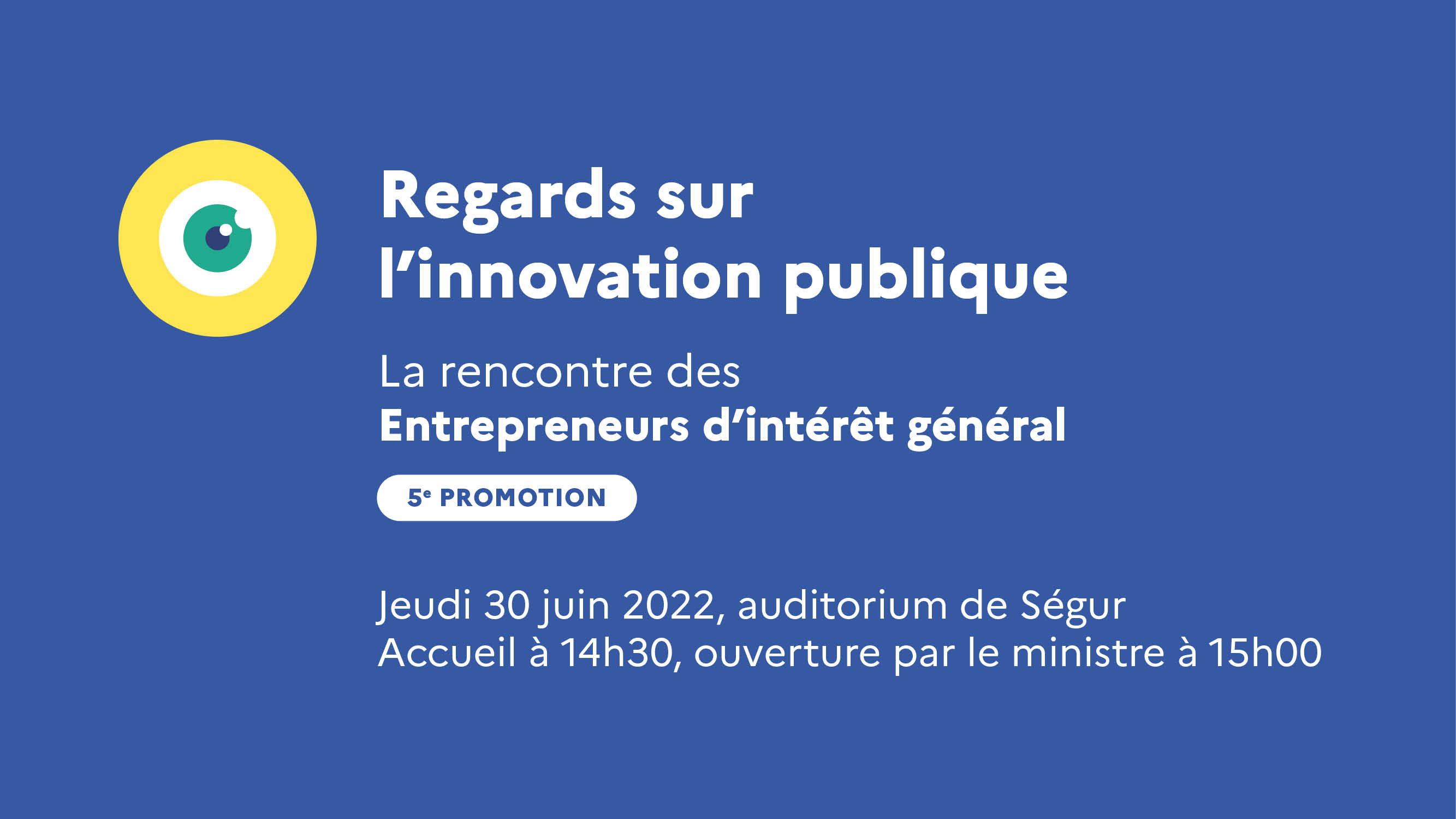 Regards sur l'innovation publique. La rencontre des Entrepreneurs d'intérêt général. 5e promotion. Jeudi 30 juin 2022, auditorium de Ségur. Accueil à 14h30, ouverture par le ministre à 15h00.